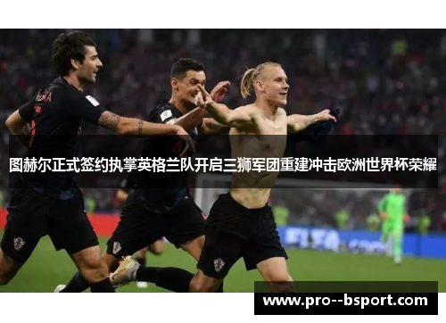 图赫尔正式签约执掌英格兰队开启三狮军团重建冲击欧洲世界杯荣耀